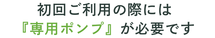 初回ご利用の際には「専用ポンプ」が必要です。