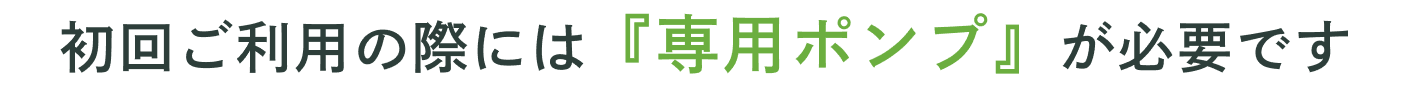 初回ご利用の際には「専用ポンプ」が必要です。